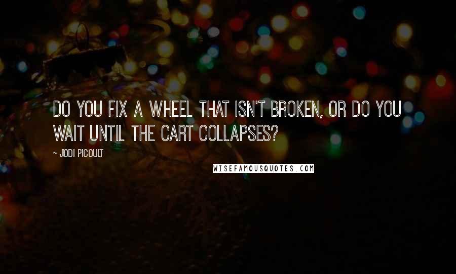 Jodi Picoult Quotes: Do you fix a wheel that isn't broken, or do you wait until the cart collapses?