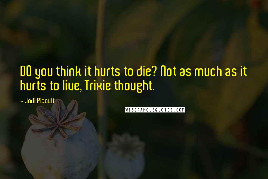 Jodi Picoult Quotes: DO you think it hurts to die? Not as much as it hurts to live, Trixie thought.