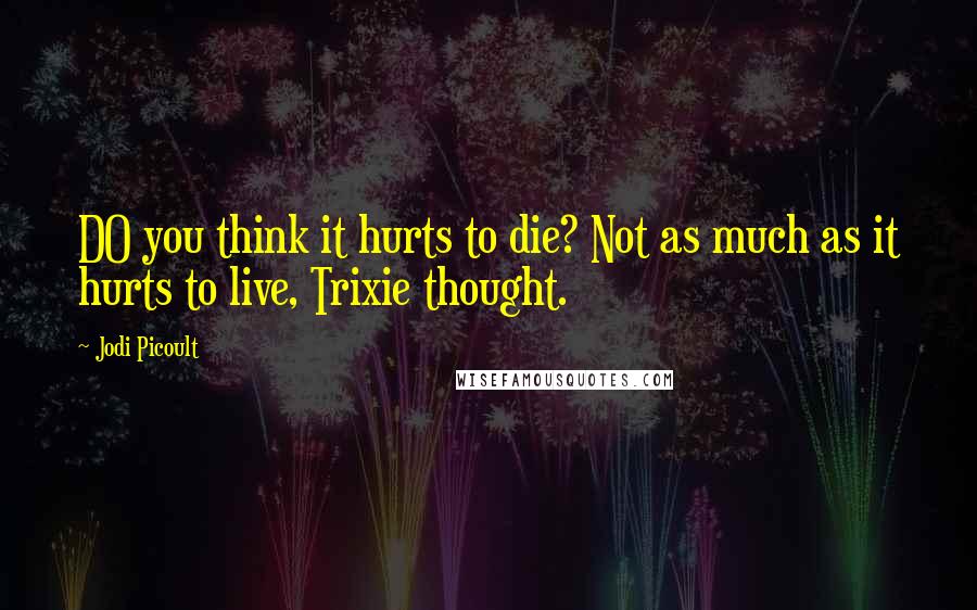 Jodi Picoult Quotes: DO you think it hurts to die? Not as much as it hurts to live, Trixie thought.