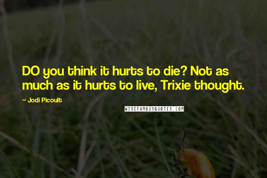 Jodi Picoult Quotes: DO you think it hurts to die? Not as much as it hurts to live, Trixie thought.