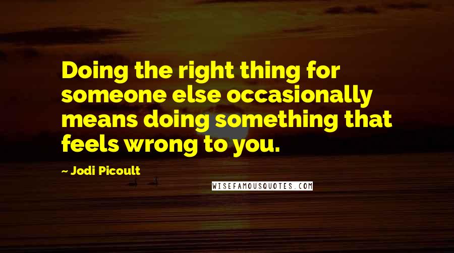 Jodi Picoult Quotes: Doing the right thing for someone else occasionally means doing something that feels wrong to you.