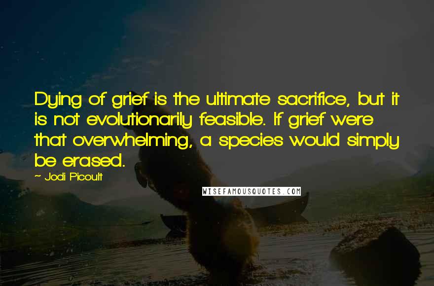 Jodi Picoult Quotes: Dying of grief is the ultimate sacrifice, but it is not evolutionarily feasible. If grief were that overwhelming, a species would simply be erased.