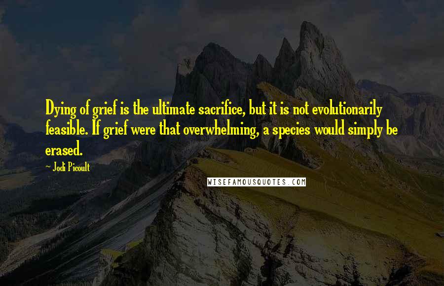 Jodi Picoult Quotes: Dying of grief is the ultimate sacrifice, but it is not evolutionarily feasible. If grief were that overwhelming, a species would simply be erased.