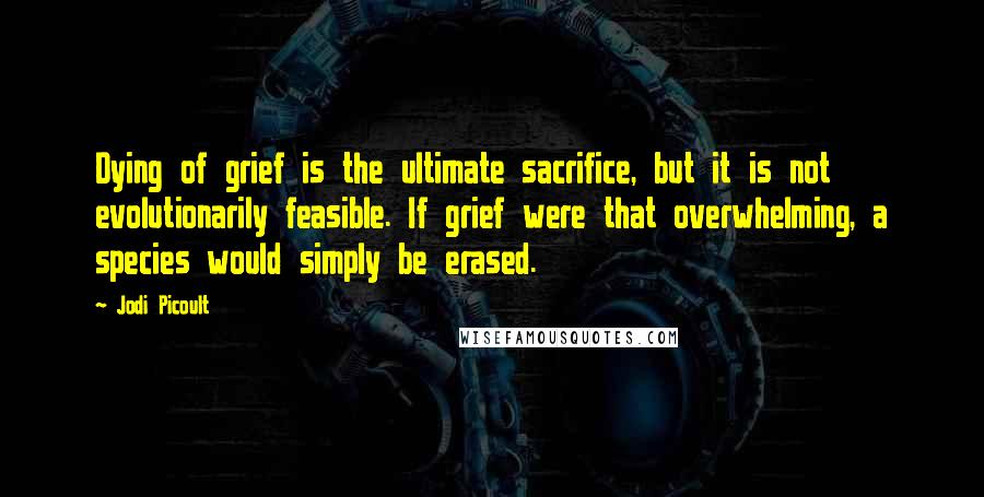 Jodi Picoult Quotes: Dying of grief is the ultimate sacrifice, but it is not evolutionarily feasible. If grief were that overwhelming, a species would simply be erased.