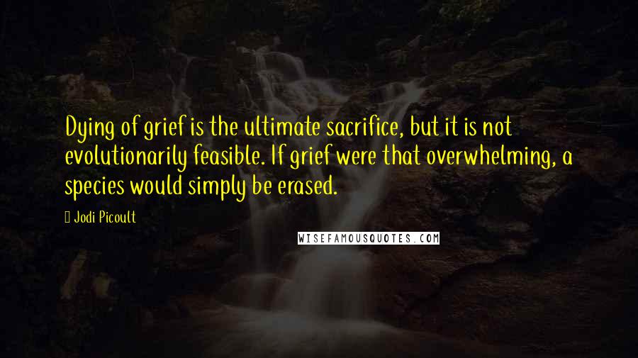 Jodi Picoult Quotes: Dying of grief is the ultimate sacrifice, but it is not evolutionarily feasible. If grief were that overwhelming, a species would simply be erased.