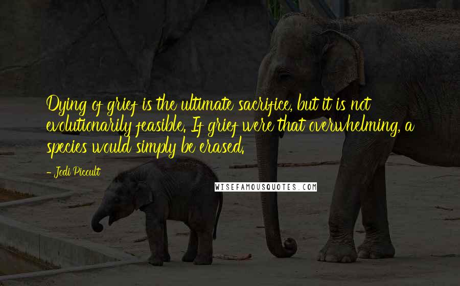 Jodi Picoult Quotes: Dying of grief is the ultimate sacrifice, but it is not evolutionarily feasible. If grief were that overwhelming, a species would simply be erased.