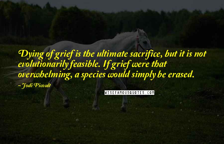 Jodi Picoult Quotes: Dying of grief is the ultimate sacrifice, but it is not evolutionarily feasible. If grief were that overwhelming, a species would simply be erased.