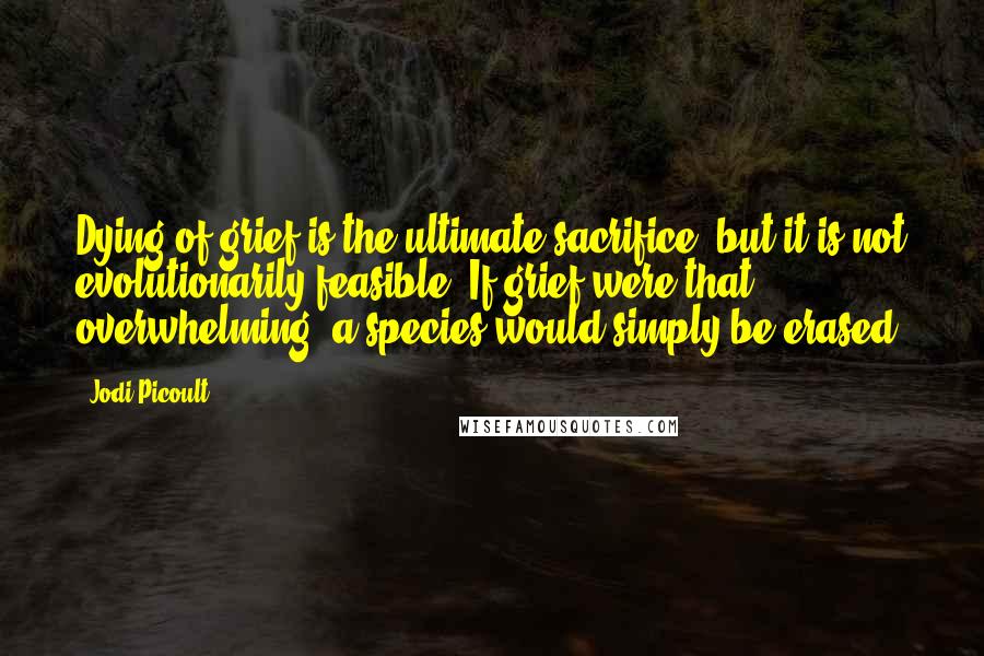 Jodi Picoult Quotes: Dying of grief is the ultimate sacrifice, but it is not evolutionarily feasible. If grief were that overwhelming, a species would simply be erased.