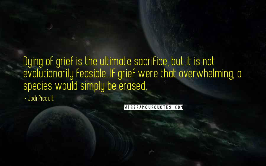 Jodi Picoult Quotes: Dying of grief is the ultimate sacrifice, but it is not evolutionarily feasible. If grief were that overwhelming, a species would simply be erased.