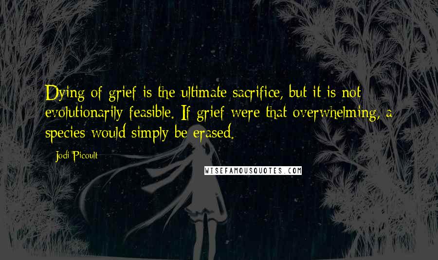 Jodi Picoult Quotes: Dying of grief is the ultimate sacrifice, but it is not evolutionarily feasible. If grief were that overwhelming, a species would simply be erased.