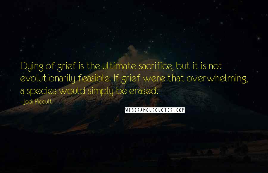 Jodi Picoult Quotes: Dying of grief is the ultimate sacrifice, but it is not evolutionarily feasible. If grief were that overwhelming, a species would simply be erased.