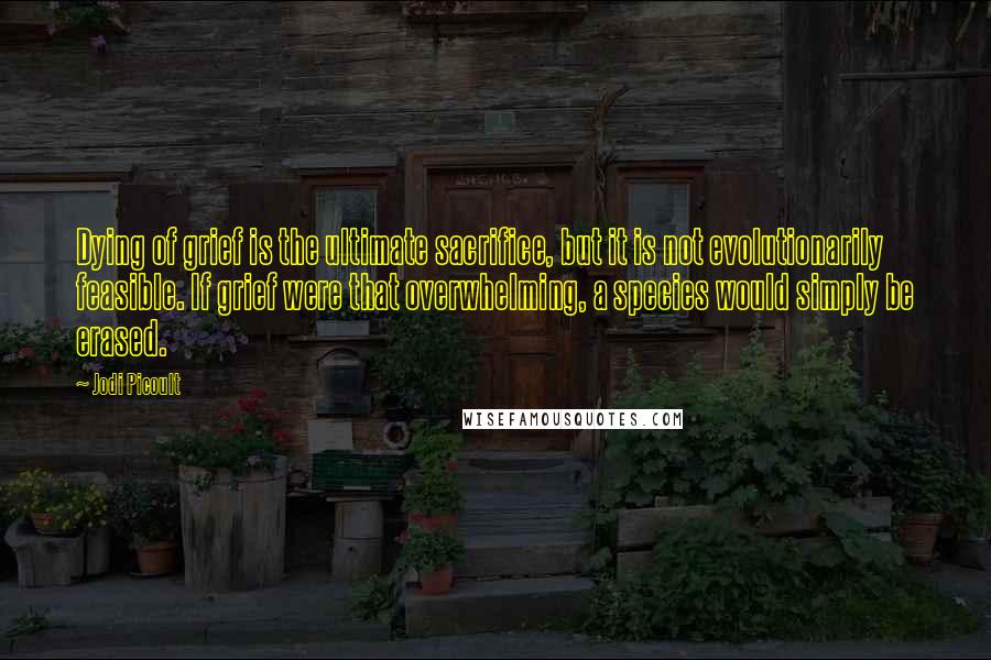 Jodi Picoult Quotes: Dying of grief is the ultimate sacrifice, but it is not evolutionarily feasible. If grief were that overwhelming, a species would simply be erased.