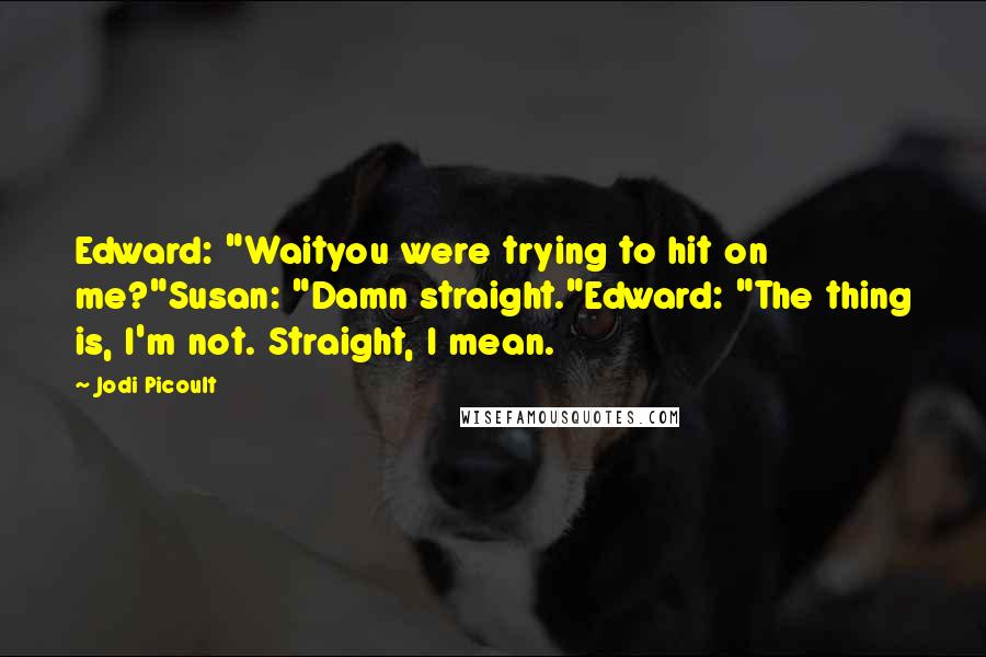 Jodi Picoult Quotes: Edward: "Waityou were trying to hit on me?"Susan: "Damn straight."Edward: "The thing is, I'm not. Straight, I mean.