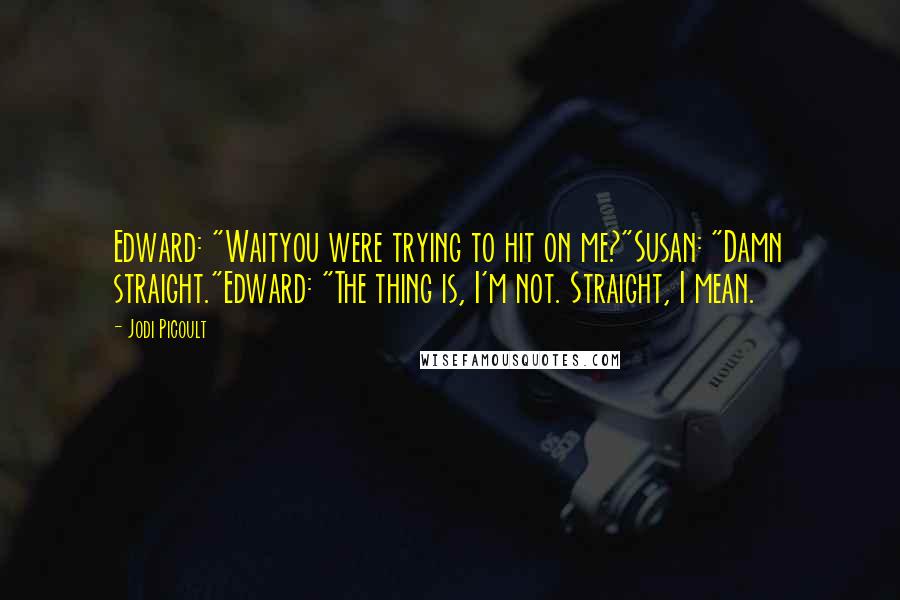 Jodi Picoult Quotes: Edward: "Waityou were trying to hit on me?"Susan: "Damn straight."Edward: "The thing is, I'm not. Straight, I mean.