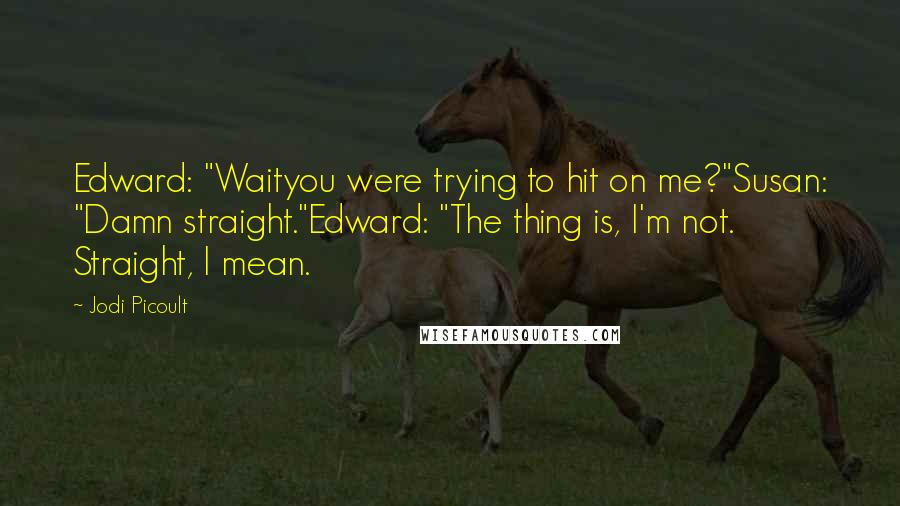 Jodi Picoult Quotes: Edward: "Waityou were trying to hit on me?"Susan: "Damn straight."Edward: "The thing is, I'm not. Straight, I mean.