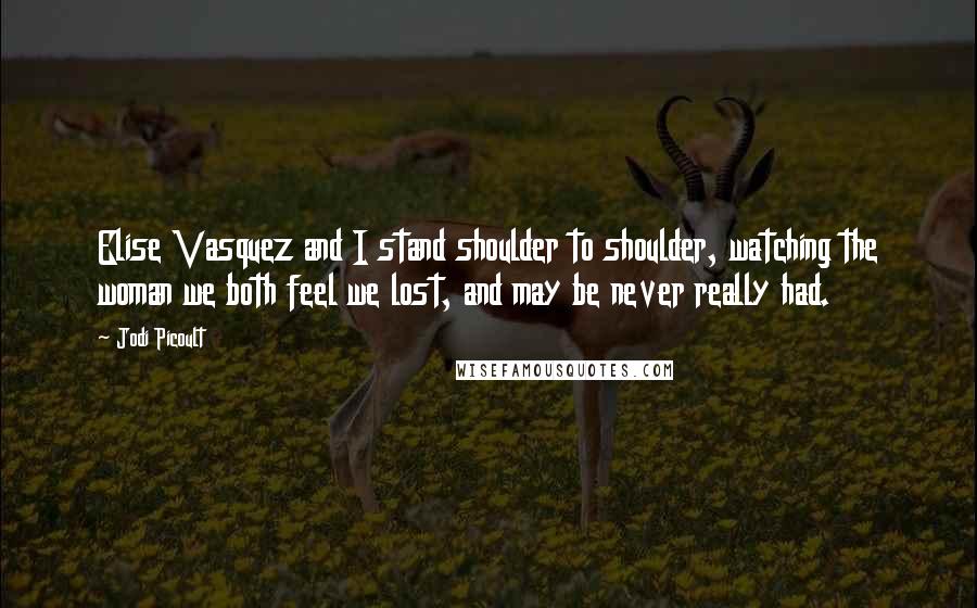 Jodi Picoult Quotes: Elise Vasquez and I stand shoulder to shoulder, watching the woman we both feel we lost, and may be never really had.