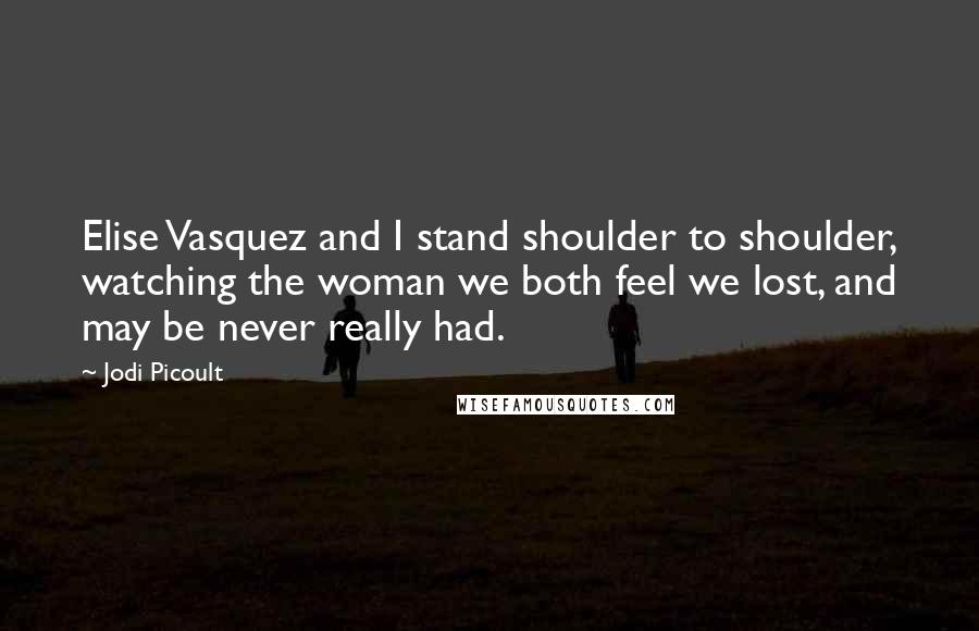 Jodi Picoult Quotes: Elise Vasquez and I stand shoulder to shoulder, watching the woman we both feel we lost, and may be never really had.