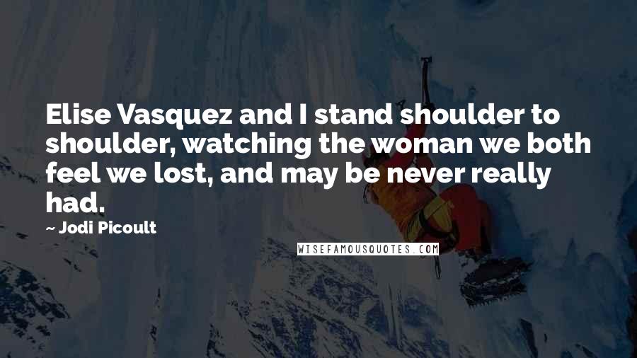 Jodi Picoult Quotes: Elise Vasquez and I stand shoulder to shoulder, watching the woman we both feel we lost, and may be never really had.