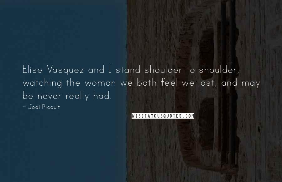 Jodi Picoult Quotes: Elise Vasquez and I stand shoulder to shoulder, watching the woman we both feel we lost, and may be never really had.