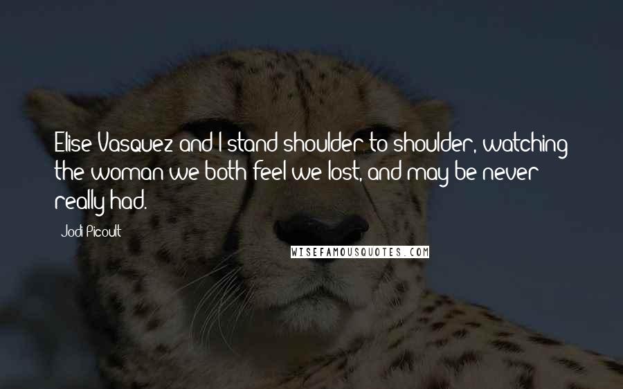 Jodi Picoult Quotes: Elise Vasquez and I stand shoulder to shoulder, watching the woman we both feel we lost, and may be never really had.