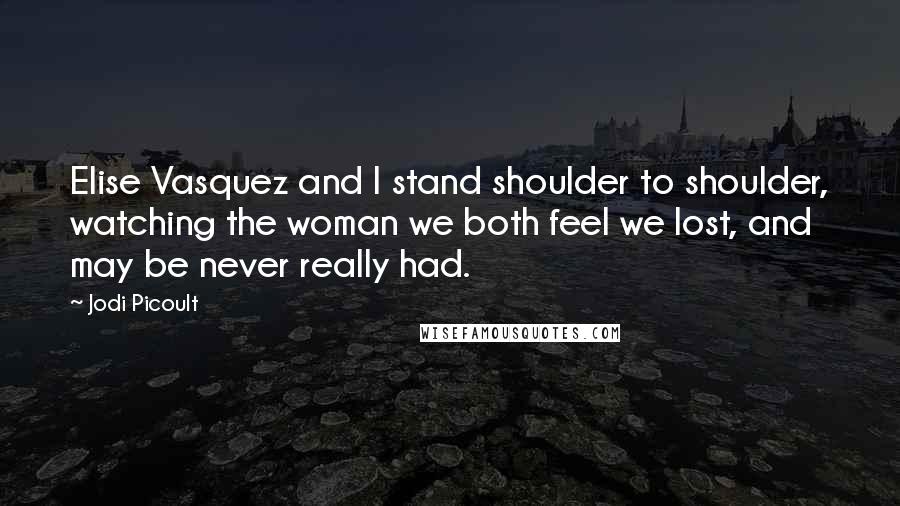 Jodi Picoult Quotes: Elise Vasquez and I stand shoulder to shoulder, watching the woman we both feel we lost, and may be never really had.