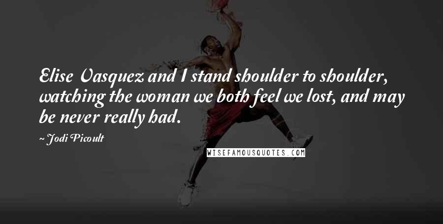 Jodi Picoult Quotes: Elise Vasquez and I stand shoulder to shoulder, watching the woman we both feel we lost, and may be never really had.