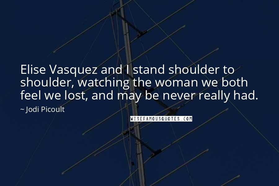 Jodi Picoult Quotes: Elise Vasquez and I stand shoulder to shoulder, watching the woman we both feel we lost, and may be never really had.