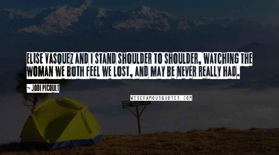 Jodi Picoult Quotes: Elise Vasquez and I stand shoulder to shoulder, watching the woman we both feel we lost, and may be never really had.