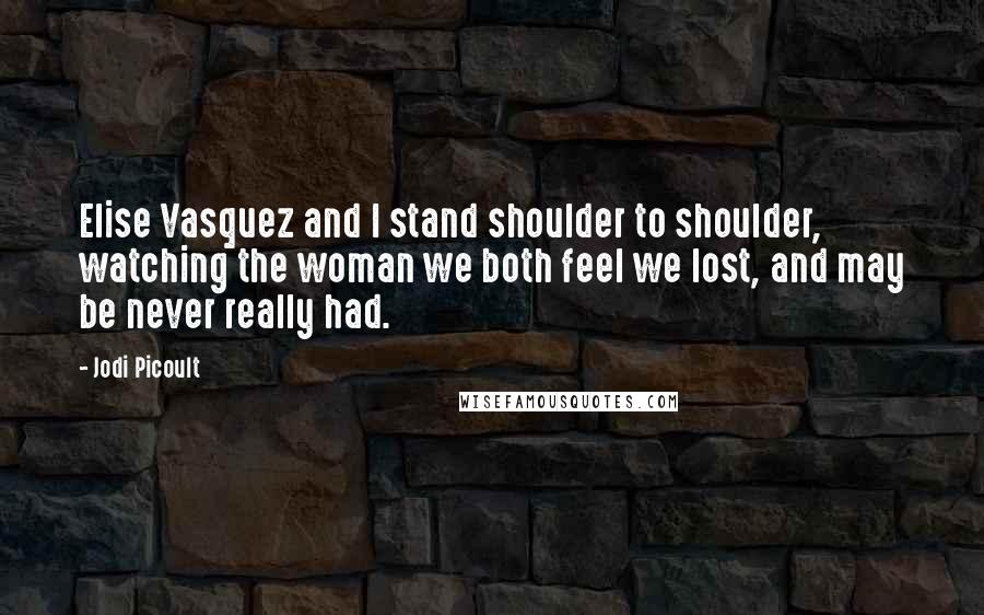 Jodi Picoult Quotes: Elise Vasquez and I stand shoulder to shoulder, watching the woman we both feel we lost, and may be never really had.