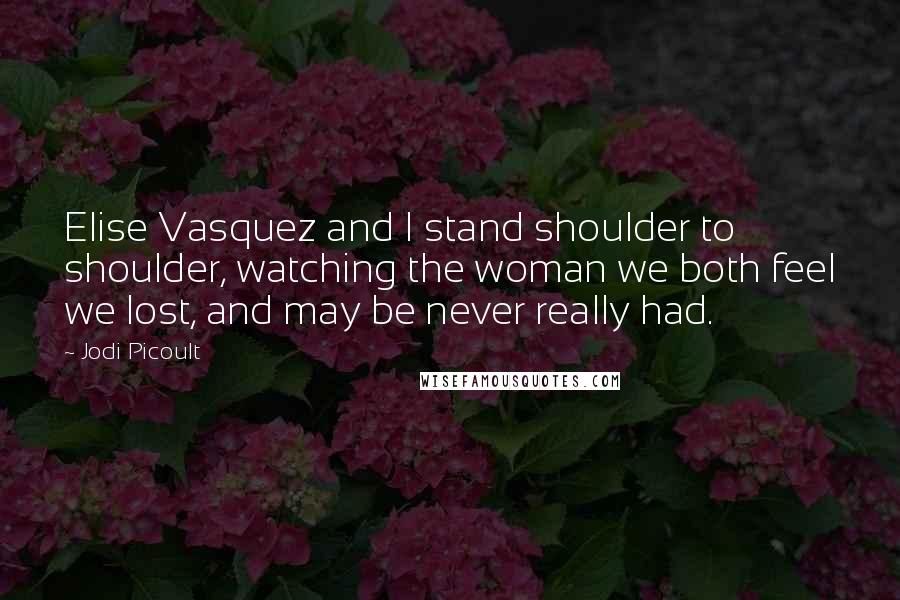 Jodi Picoult Quotes: Elise Vasquez and I stand shoulder to shoulder, watching the woman we both feel we lost, and may be never really had.
