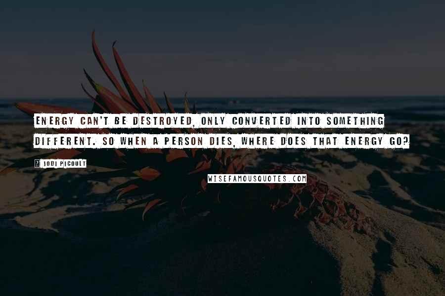 Jodi Picoult Quotes: Energy can't be destroyed, only converted into something different. So when a person dies, where does that energy go?