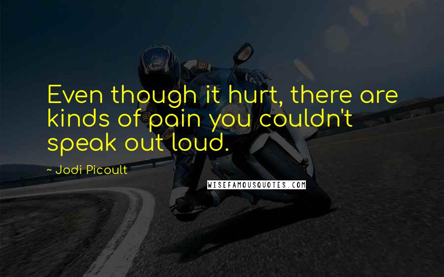 Jodi Picoult Quotes: Even though it hurt, there are kinds of pain you couldn't speak out loud.