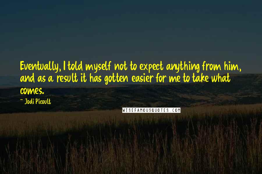 Jodi Picoult Quotes: Eventually, I told myself not to expect anything from him, and as a result it has gotten easier for me to take what comes.
