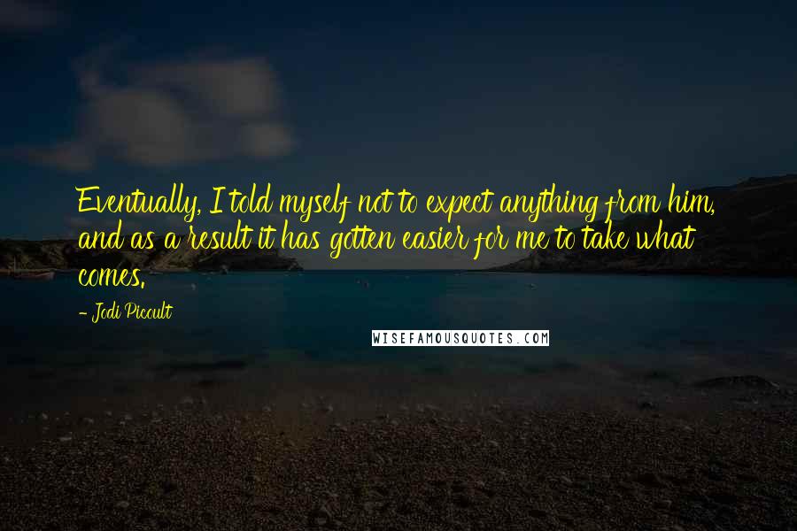 Jodi Picoult Quotes: Eventually, I told myself not to expect anything from him, and as a result it has gotten easier for me to take what comes.