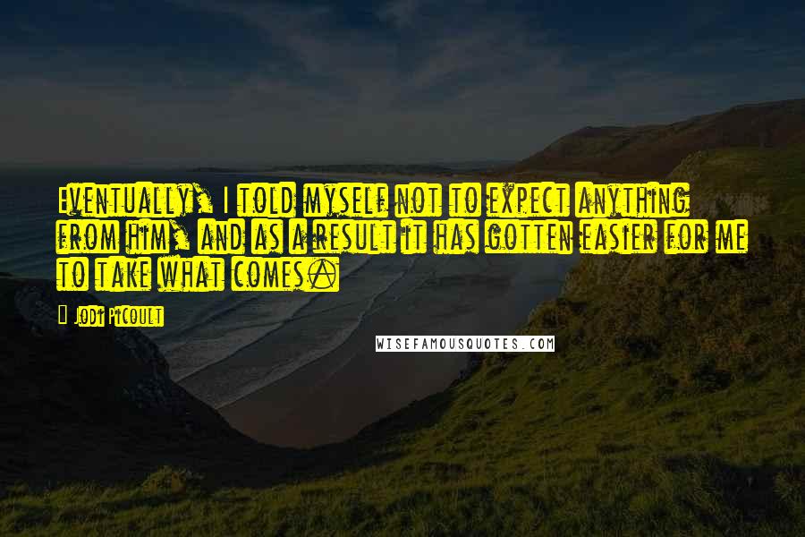 Jodi Picoult Quotes: Eventually, I told myself not to expect anything from him, and as a result it has gotten easier for me to take what comes.