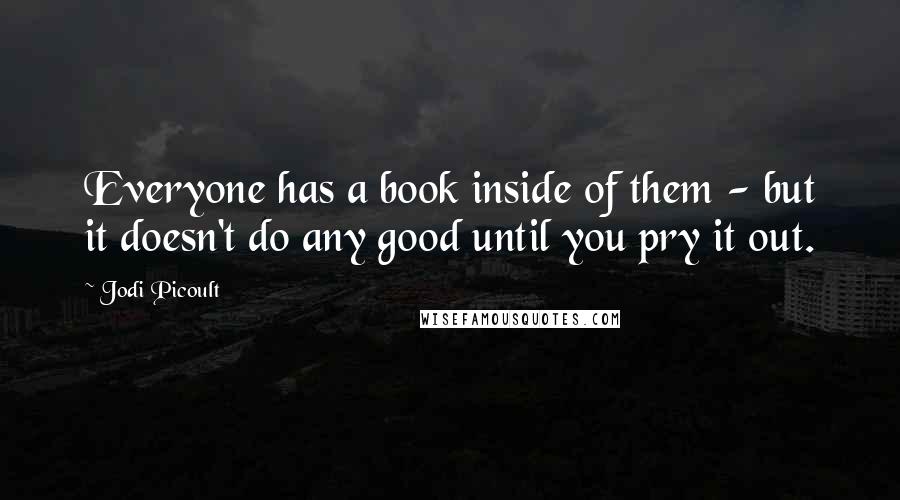 Jodi Picoult Quotes: Everyone has a book inside of them - but it doesn't do any good until you pry it out.