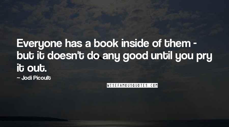 Jodi Picoult Quotes: Everyone has a book inside of them - but it doesn't do any good until you pry it out.