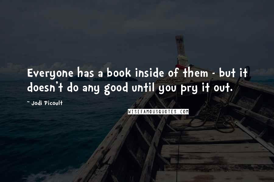 Jodi Picoult Quotes: Everyone has a book inside of them - but it doesn't do any good until you pry it out.