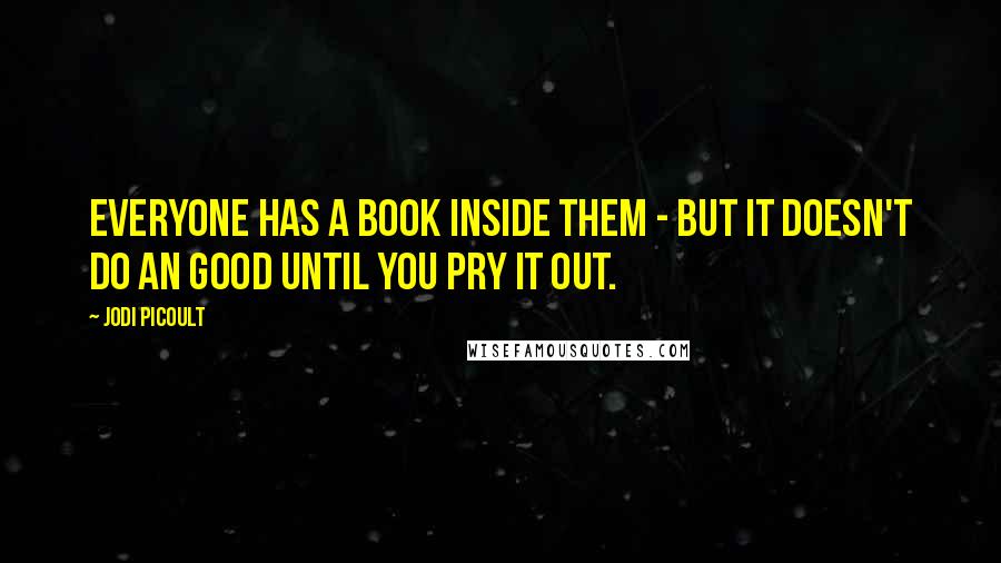 Jodi Picoult Quotes: Everyone has a book inside them - but it doesn't do an good until you pry it out.