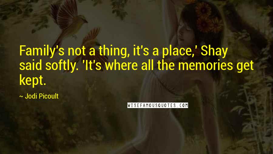 Jodi Picoult Quotes: Family's not a thing, it's a place,' Shay said softly. 'It's where all the memories get kept.