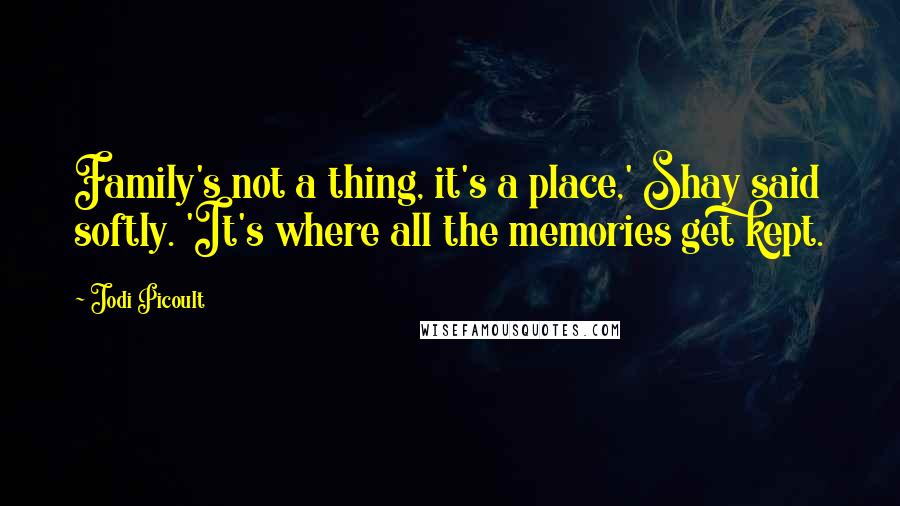 Jodi Picoult Quotes: Family's not a thing, it's a place,' Shay said softly. 'It's where all the memories get kept.