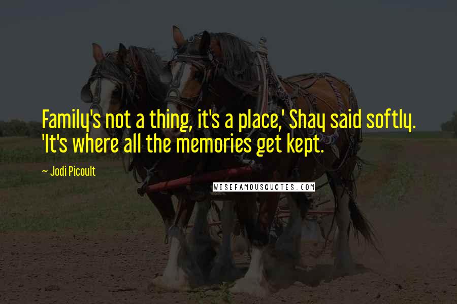 Jodi Picoult Quotes: Family's not a thing, it's a place,' Shay said softly. 'It's where all the memories get kept.