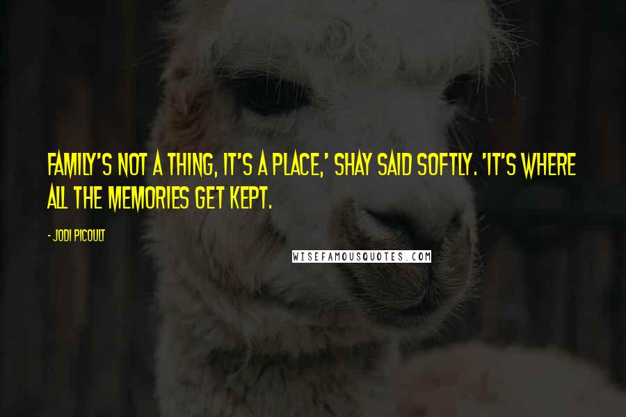 Jodi Picoult Quotes: Family's not a thing, it's a place,' Shay said softly. 'It's where all the memories get kept.