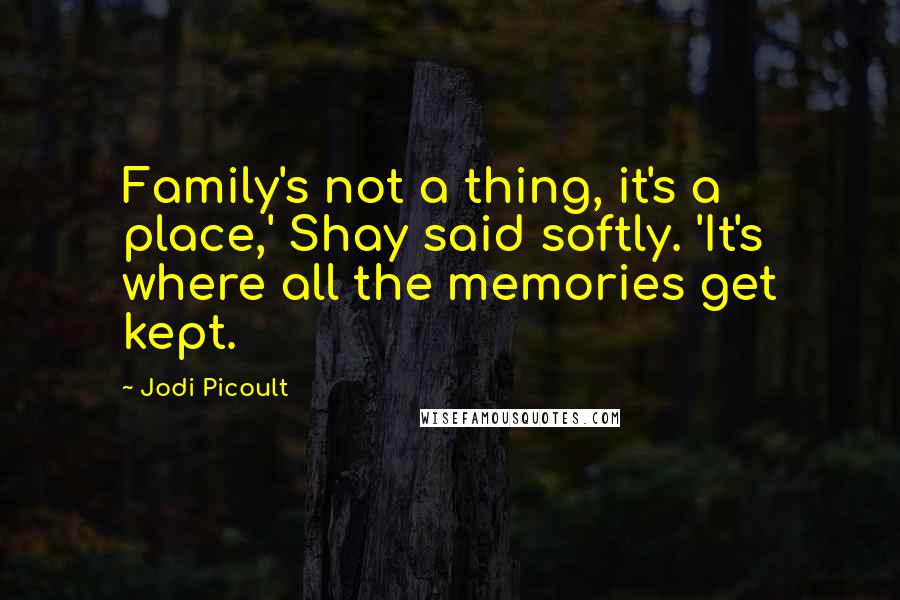 Jodi Picoult Quotes: Family's not a thing, it's a place,' Shay said softly. 'It's where all the memories get kept.