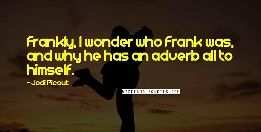 Jodi Picoult Quotes: Frankly, I wonder who Frank was, and why he has an adverb all to himself.