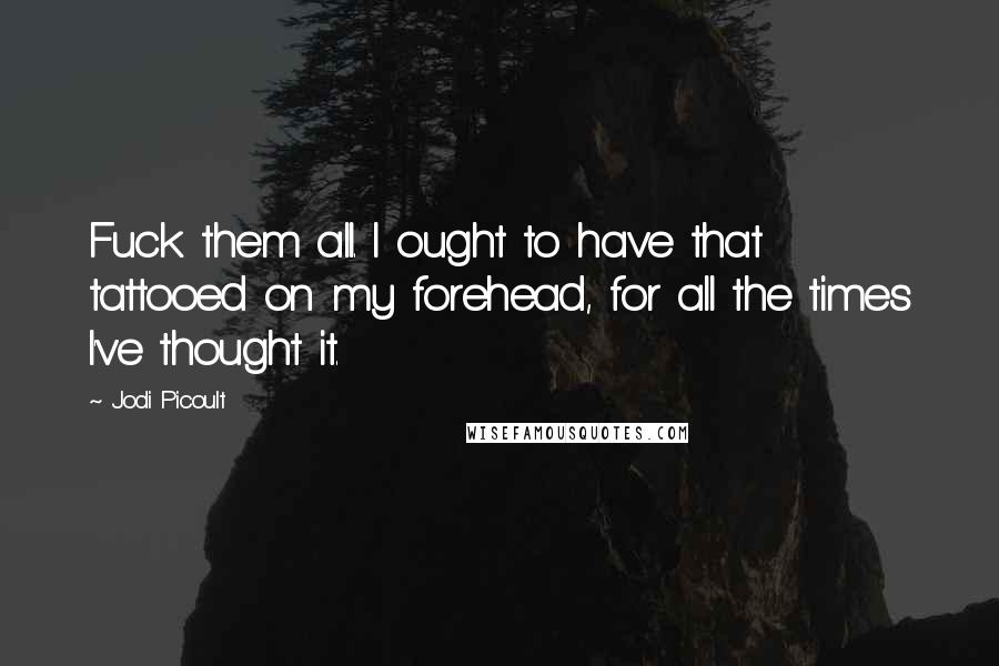 Jodi Picoult Quotes: Fuck them all. I ought to have that tattooed on my forehead, for all the times I've thought it.