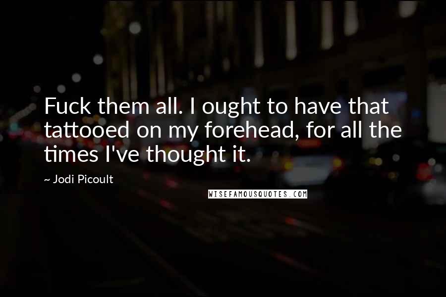 Jodi Picoult Quotes: Fuck them all. I ought to have that tattooed on my forehead, for all the times I've thought it.