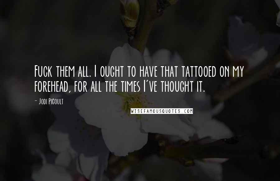 Jodi Picoult Quotes: Fuck them all. I ought to have that tattooed on my forehead, for all the times I've thought it.