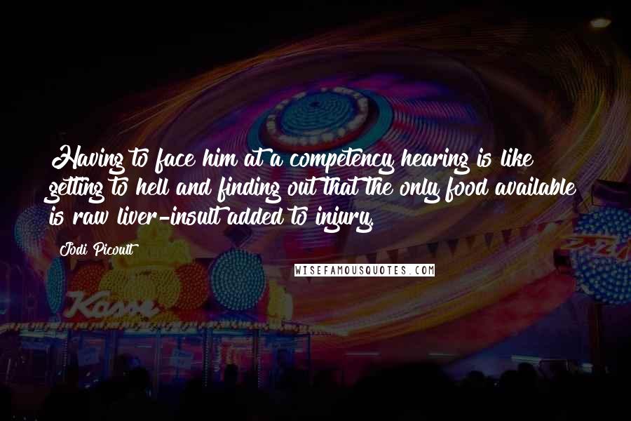 Jodi Picoult Quotes: Having to face him at a competency hearing is like getting to hell and finding out that the only food available is raw liver-insult added to injury.