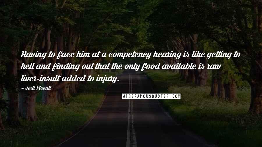 Jodi Picoult Quotes: Having to face him at a competency hearing is like getting to hell and finding out that the only food available is raw liver-insult added to injury.